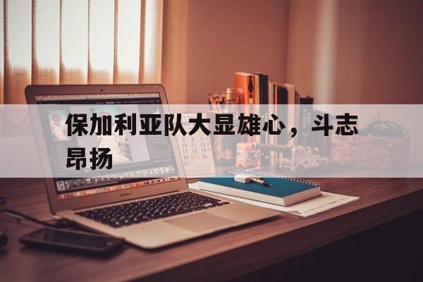 开云体育网页版-保加利亚队大显雄心，斗志昂扬